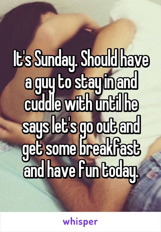 It's Sunday. Should have a guy to stay in and cuddle with until he says let's go out and get some breakfast and have fun today.