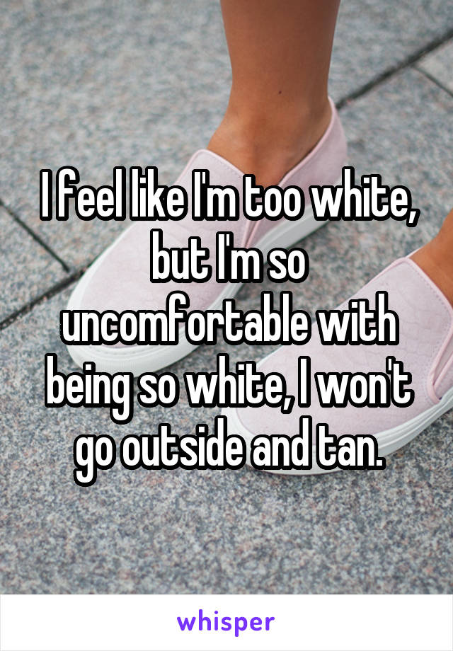 I feel like I'm too white, but I'm so uncomfortable with being so white, I won't go outside and tan.