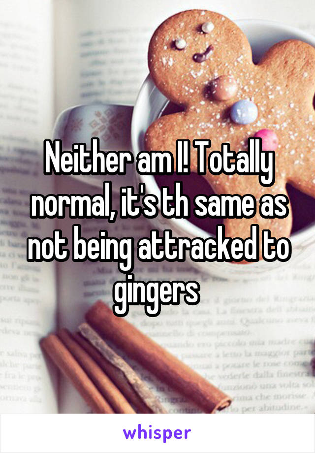 Neither am I! Totally normal, it's th same as not being attracked to gingers 