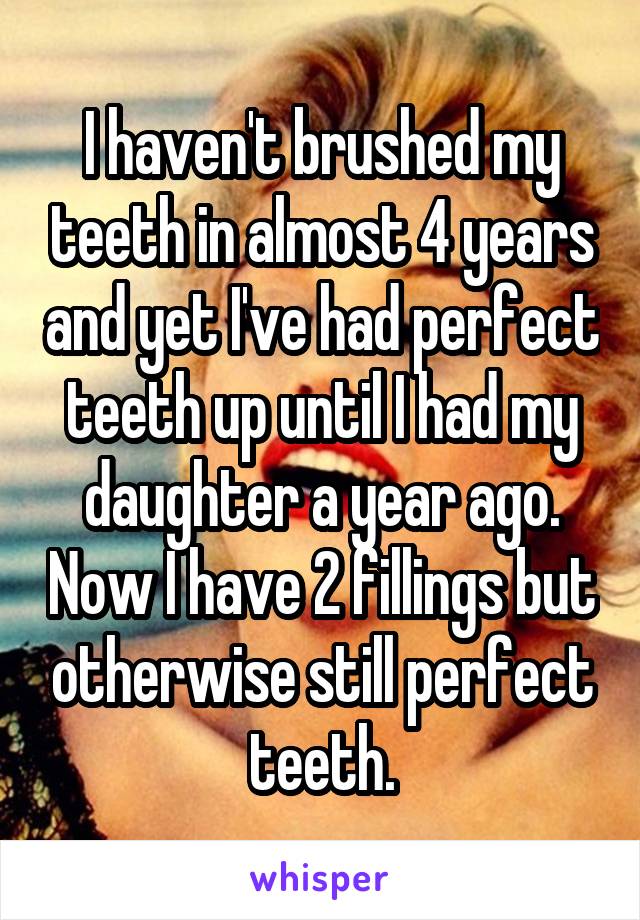 I haven't brushed my teeth in almost 4 years and yet I've had perfect teeth up until I had my daughter a year ago. Now I have 2 fillings but otherwise still perfect teeth.