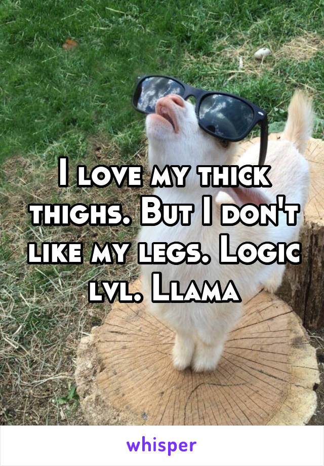 I love my thick thighs. But I don't like my legs. Logic lvl. Llama