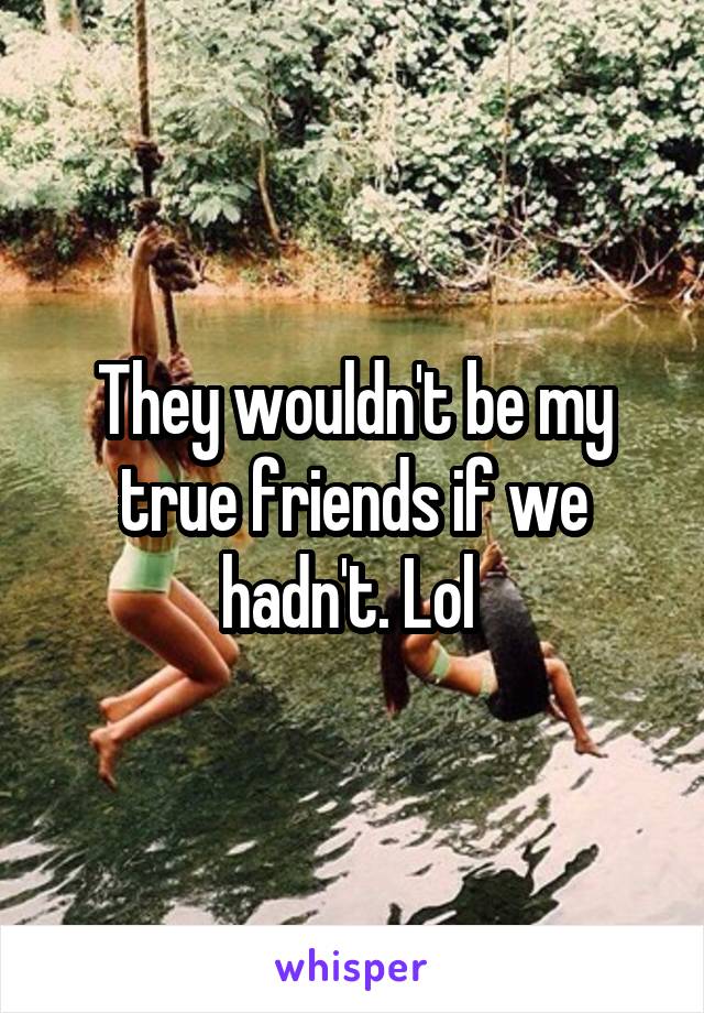 They wouldn't be my true friends if we hadn't. Lol 