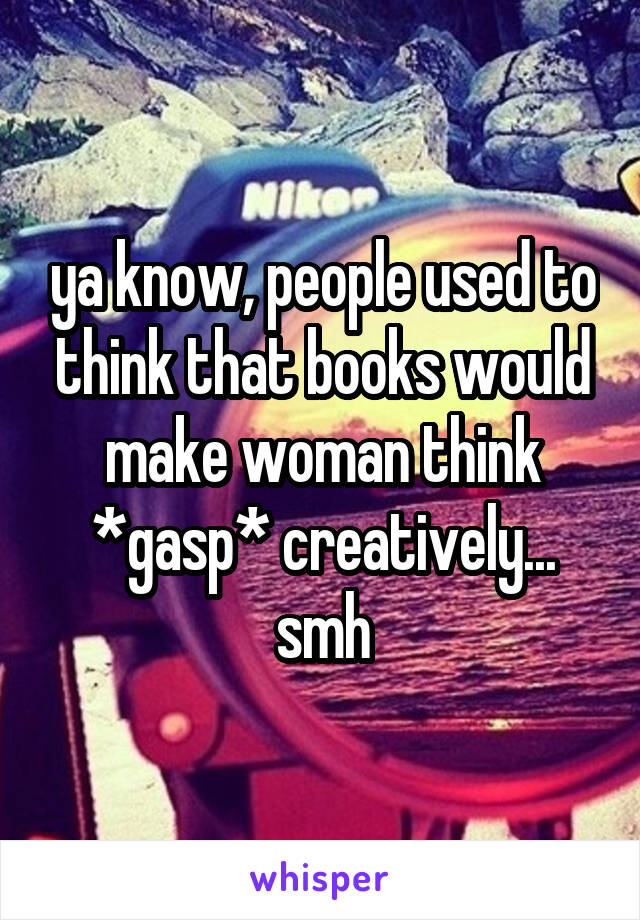 ya know, people used to think that books would make woman think *gasp* creatively... smh