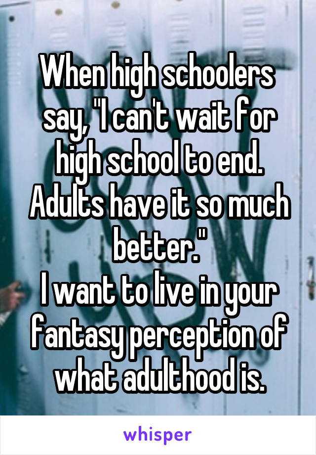 When high schoolers  say, "I can't wait for high school to end. Adults have it so much better."
I want to live in your fantasy perception of what adulthood is.