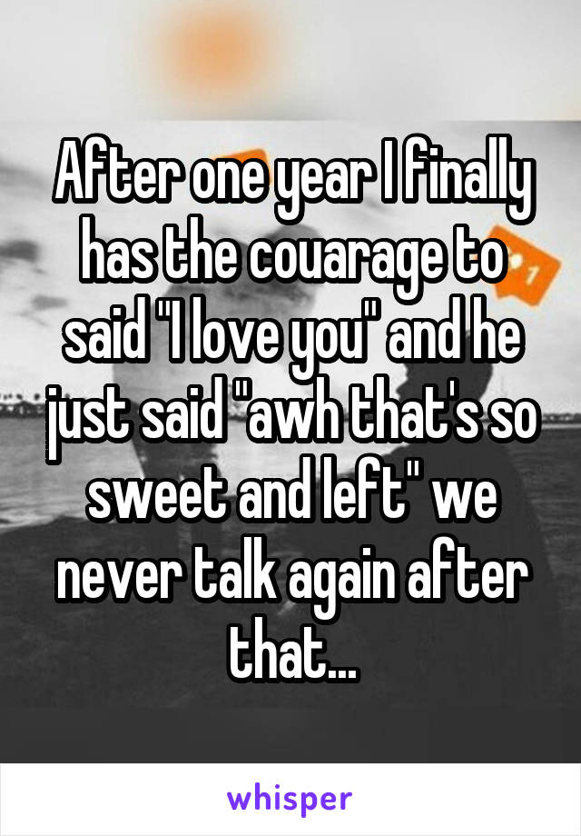After one year I finally has the couarage to said "I love you" and he just said "awh that's so sweet and left" we never talk again after that...