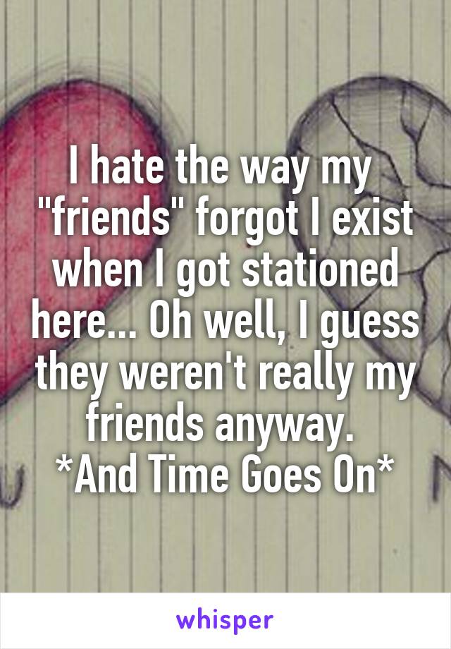 I hate the way my  "friends" forgot I exist when I got stationed here... Oh well, I guess they weren't really my friends anyway. 
*And Time Goes On*