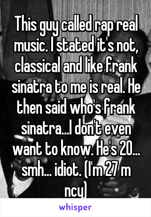 This guy called rap real music. I stated it's not, classical and like frank sinatra to me is real. He then said who's frank sinatra...I don't even want to know. He's 20... smh... idiot. (I'm 27 m ncy)