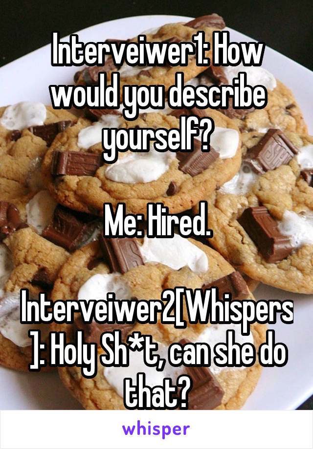 Interveiwer1: How would you describe yourself?

Me: Hired.

Interveiwer2[Whispers]: Holy Sh*t, can she do that?