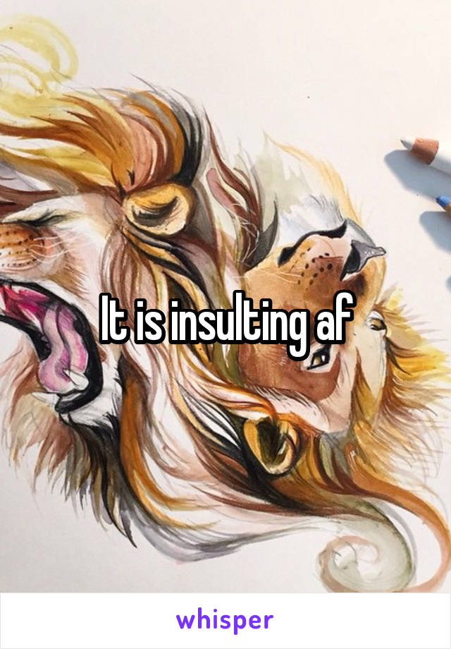 It is insulting af