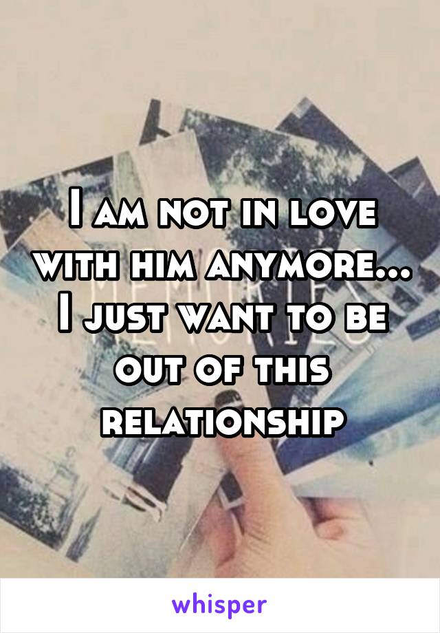 I am not in love with him anymore... I just want to be out of this relationship
