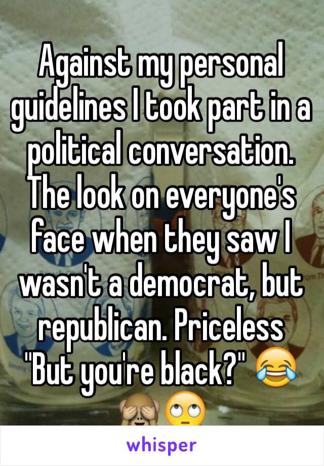 Against my personal guidelines I took part in a political conversation. The look on everyone's face when they saw I wasn't a democrat, but republican. Priceless        "But you're black?" 😂🙈🙄