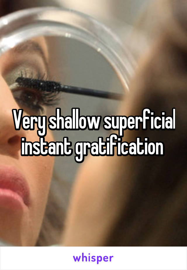 Very shallow superficial instant gratification 