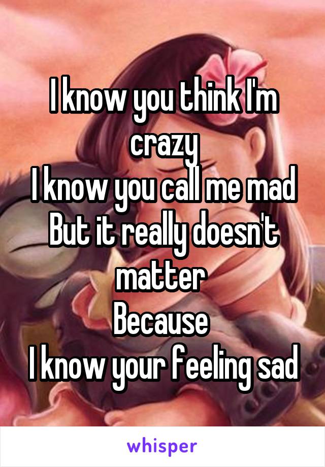 I know you think I'm crazy
I know you call me mad
But it really doesn't matter 
Because 
I know your feeling sad