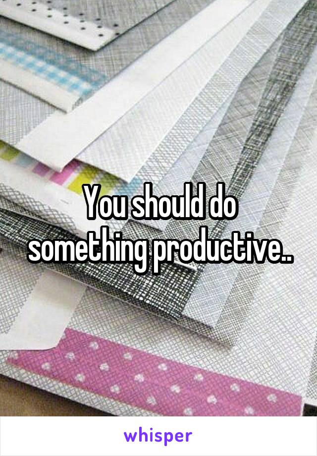 You should do something productive..