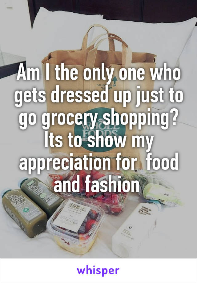 Am I the only one who gets dressed up just to go grocery shopping? Its to show my appreciation for  food and fashion 
