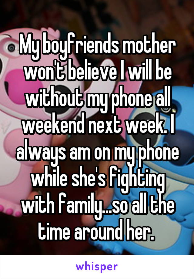 My boyfriends mother won't believe I will be without my phone all weekend next week. I always am on my phone while she's fighting with family...so all the time around her. 