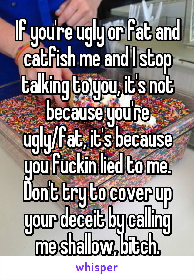 If you're ugly or fat and catfish me and I stop talking to you, it's not because you're ugly/fat, it's because you fuckin lied to me. Don't try to cover up your deceit by calling me shallow, bitch.