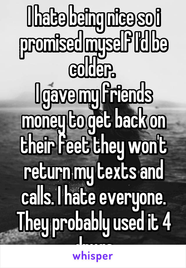 I hate being nice so i promised myself I'd be colder. 
I gave my friends money to get back on their feet they won't return my texts and calls. I hate everyone. They probably used it 4 drugs