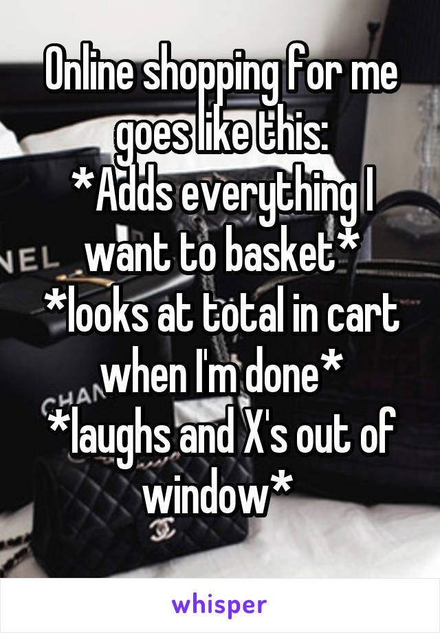 Online shopping for me goes like this:
*Adds everything I want to basket*
*looks at total in cart when I'm done*
*laughs and X's out of window* 
