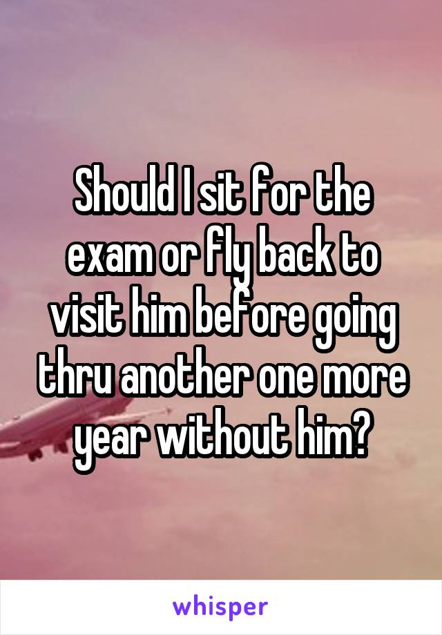 Should I sit for the exam or fly back to visit him before going thru another one more year without him?