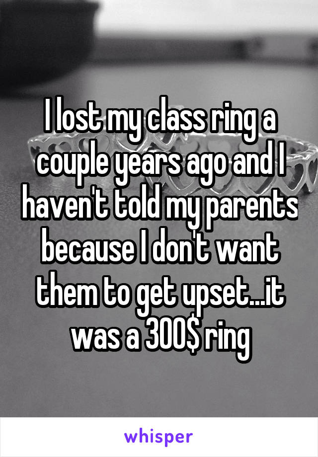 I lost my class ring a couple years ago and I haven't told my parents because I don't want them to get upset...it was a 300$ ring