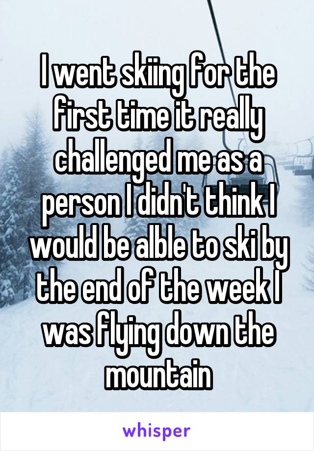 I went skiing for the first time it really challenged me as a person I didn't think I would be alble to ski by the end of the week I was flying down the mountain