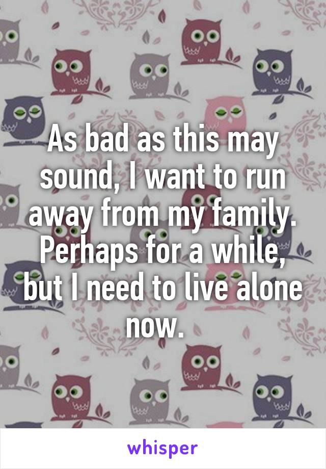 As bad as this may sound, I want to run away from my family. Perhaps for a while, but I need to live alone now.  