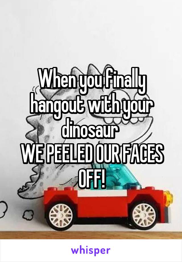 When you finally hangout with your dinosaur 
WE PEELED OUR FACES OFF!