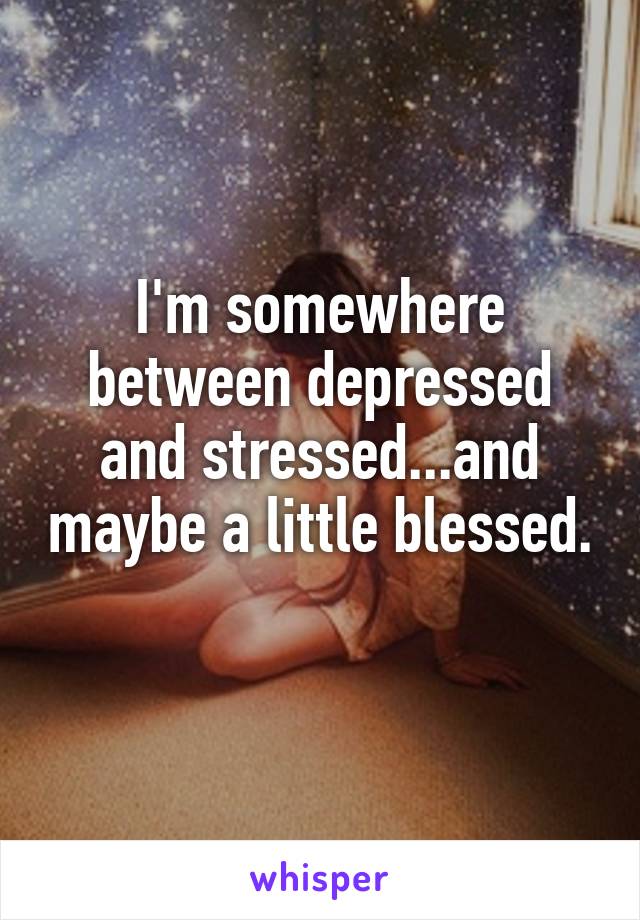 I'm somewhere between depressed and stressed...and maybe a little blessed. 