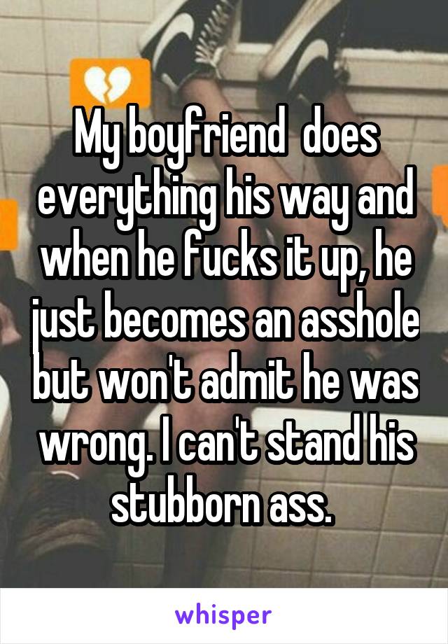 My boyfriend  does everything his way and when he fucks it up, he just becomes an asshole but won't admit he was wrong. I can't stand his stubborn ass. 