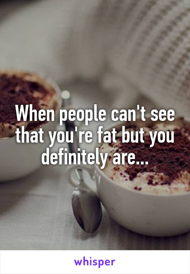 When people can't see that you're fat but you definitely are...