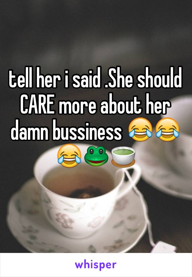 tell her i said .She should CARE more about her damn bussiness 😂😂😂🐸🍵