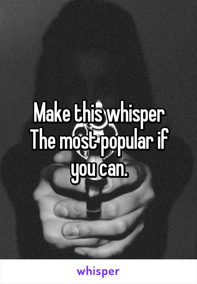 Make this whisper
The most popular if you can.