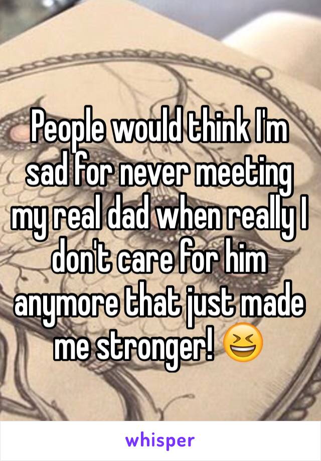 People would think I'm sad for never meeting my real dad when really I don't care for him anymore that just made me stronger! 😆