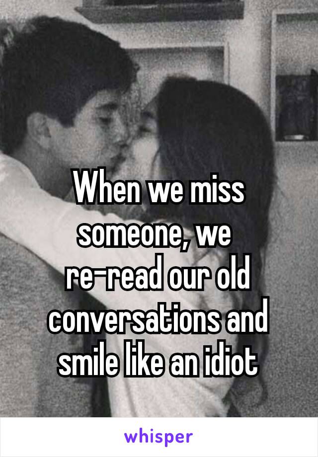  

When we miss someone, we 
re-read our old conversations and smile like an idiot