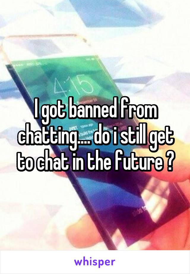 I got banned from chatting.... do i still get to chat in the future ?