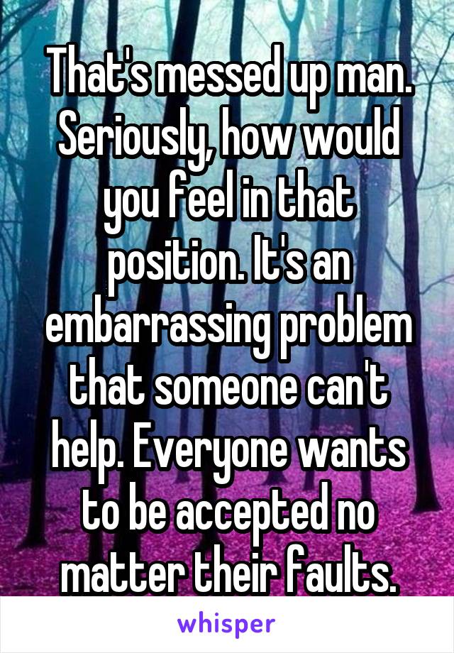 That's messed up man. Seriously, how would you feel in that position. It's an embarrassing problem that someone can't help. Everyone wants to be accepted no matter their faults.