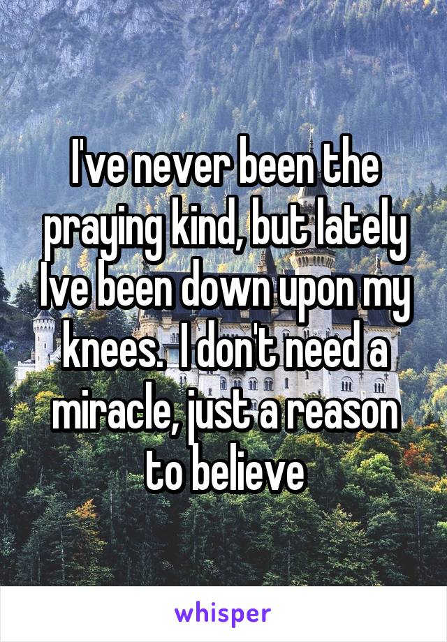 I've never been the praying kind, but lately Ive been down upon my knees.  I don't need a miracle, just a reason to believe