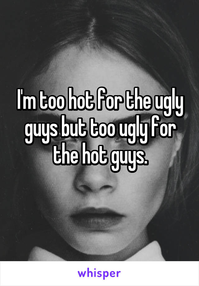 I'm too hot for the ugly guys but too ugly for the hot guys.
