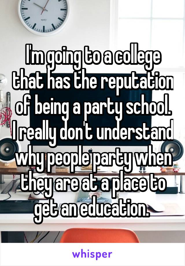 I'm going to a college that has the reputation of being a party school. I really don't understand why people party when they are at a place to get an education. 