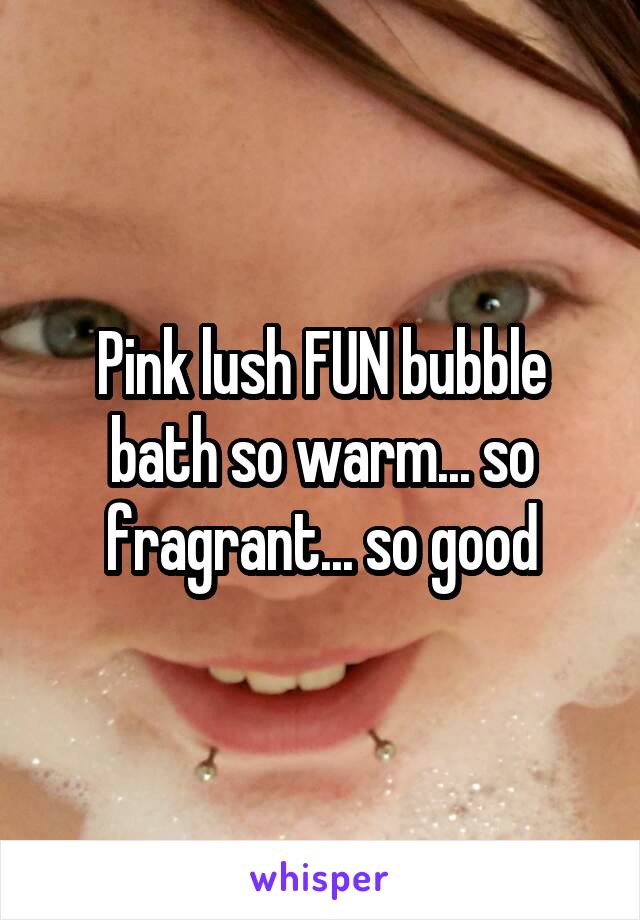 Pink lush FUN bubble bath so warm... so fragrant... so good