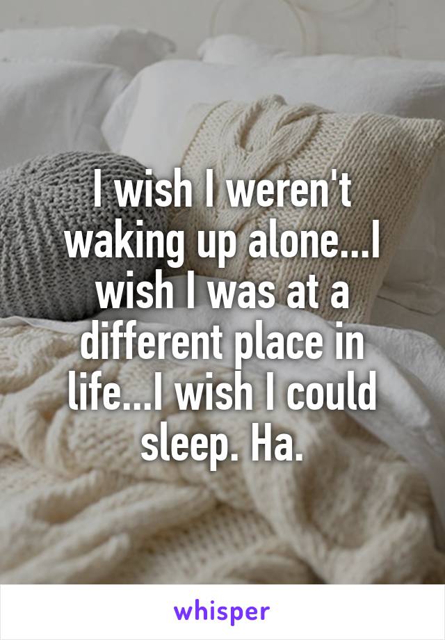 I wish I weren't waking up alone...I wish I was at a different place in life...I wish I could sleep. Ha.