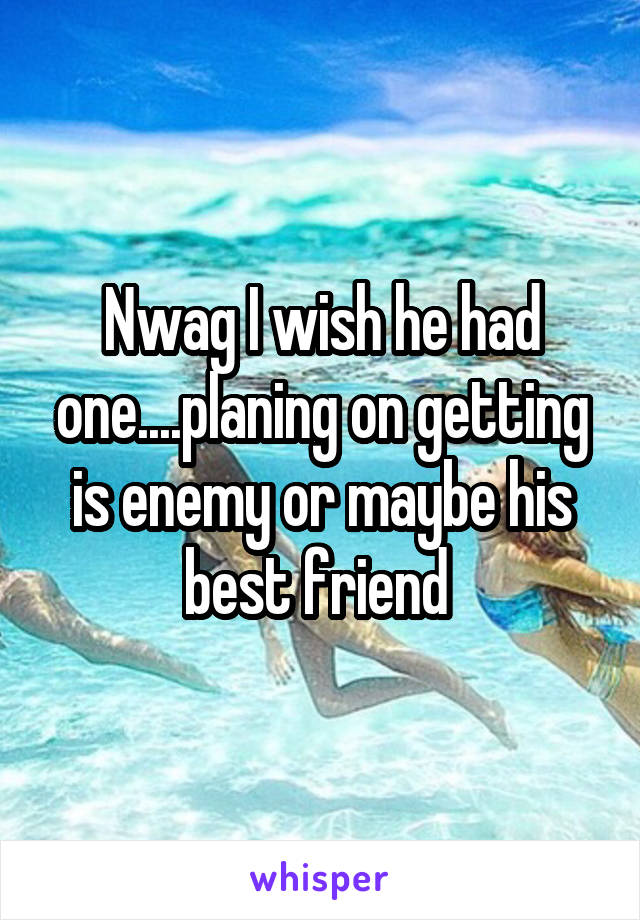 Nwag I wish he had one....planing on getting is enemy or maybe his best friend 