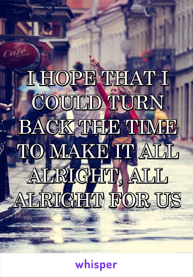 I HOPE THAT I COULD TURN BACK THE TIME TO MAKE IT ALL ALRIGHT, ALL ALRIGHT FOR US