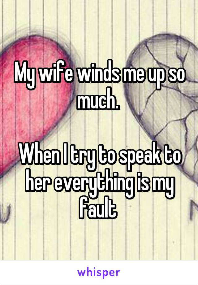 My wife winds me up so much. 

When I try to speak to her everything is my fault 