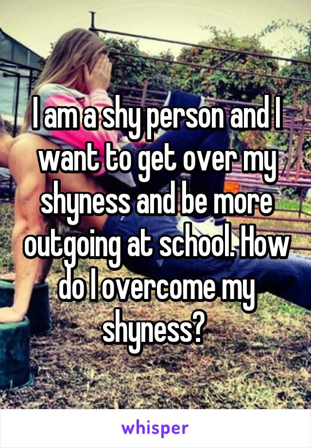 I am a shy person and I want to get over my shyness and be more outgoing at school. How do I overcome my shyness? 