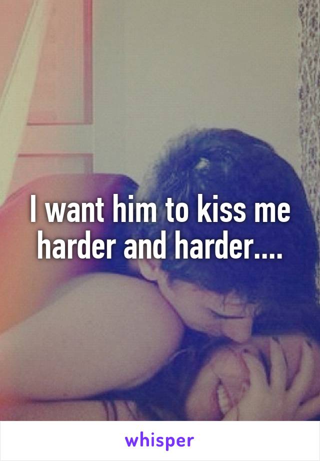 I want him to kiss me harder and harder....