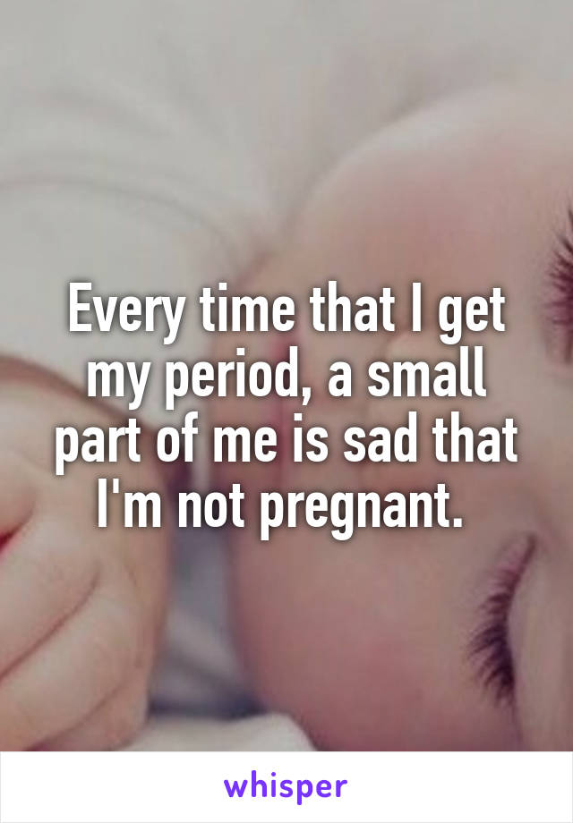 Every time that I get my period, a small part of me is sad that I'm not pregnant. 