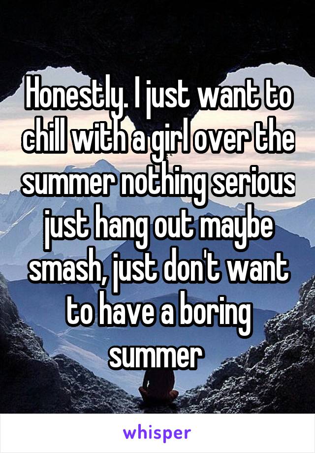 Honestly. I just want to chill with a girl over the summer nothing serious just hang out maybe smash, just don't want to have a boring summer 