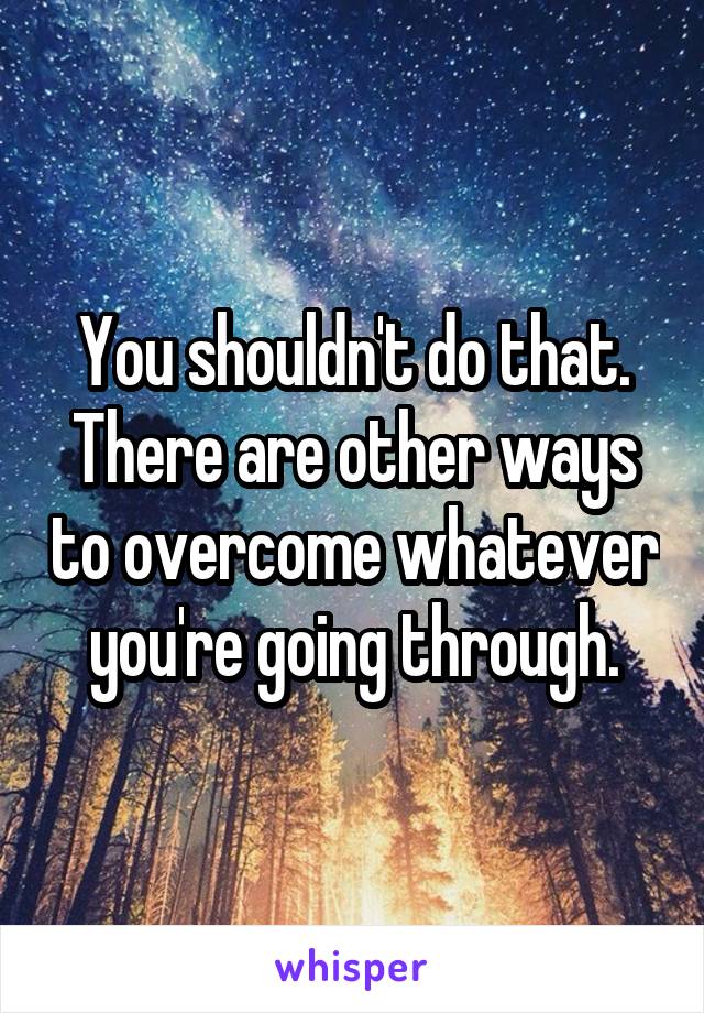 You shouldn't do that. There are other ways to overcome whatever you're going through.